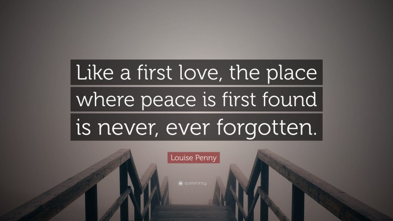 Louise Penny Quote: “Like a first love, the place where peace is first found is never, ever forgotten.”