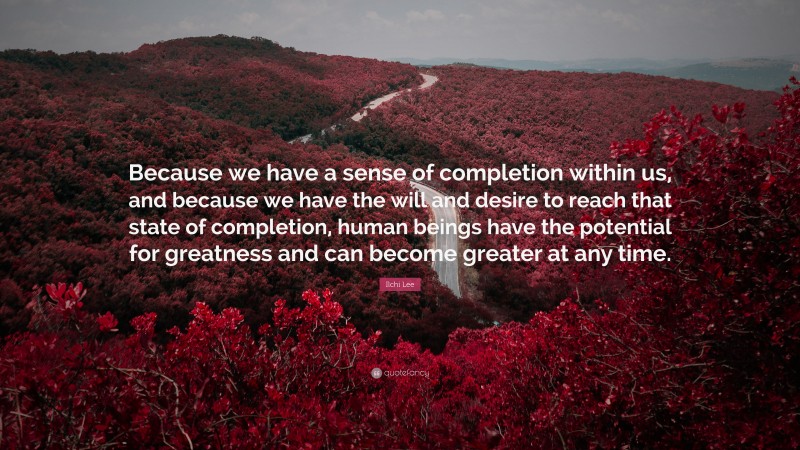 Ilchi Lee Quote: “Because we have a sense of completion within us, and because we have the will and desire to reach that state of completion, human beings have the potential for greatness and can become greater at any time.”
