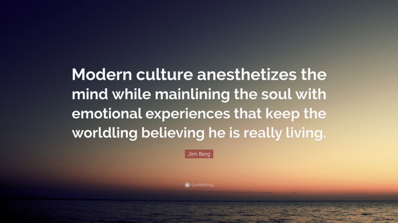 Jim Berg Quote: “Modern culture anesthetizes the mind while mainlining the soul with emotional experiences that keep the worldling believing he is really living.”