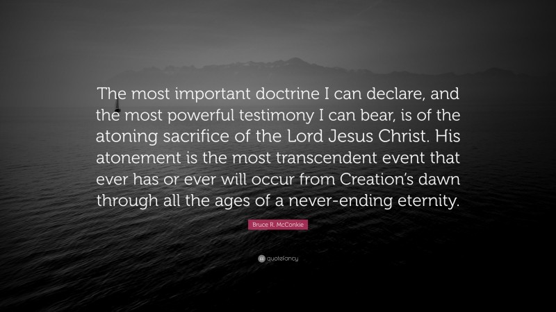 Bruce R. McConkie Quote: “The most important doctrine I can declare, and the most powerful testimony I can bear, is of the atoning sacrifice of the Lord Jesus Christ. His atonement is the most transcendent event that ever has or ever will occur from Creation’s dawn through all the ages of a never-ending eternity.”