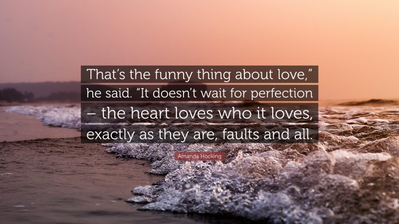 Amanda Hocking Quote: “That’s the funny thing about love,” he said. “It doesn’t wait for perfection – the heart loves who it loves, exactly as they are, faults and all.”