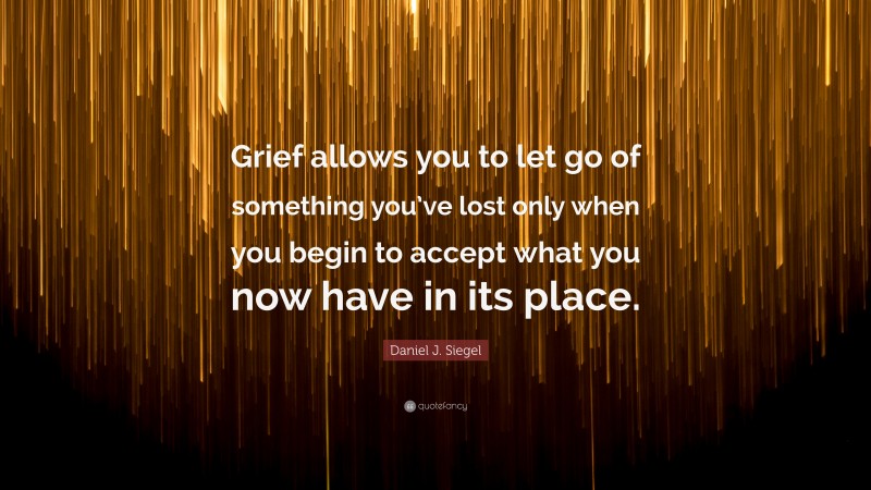 Daniel J. Siegel Quote: “Grief allows you to let go of something you’ve lost only when you begin to accept what you now have in its place.”