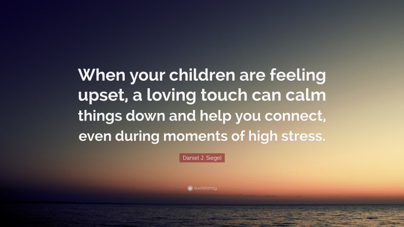 Daniel J. Siegel Quote: “When your children are feeling upset, a loving touch can calm things down and help you connect, even during moments of high stress.”