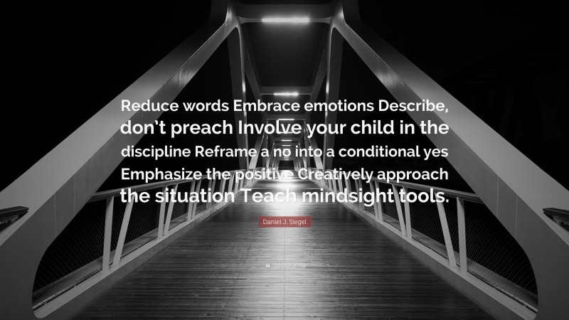 Daniel J. Siegel Quote: “Reduce words Embrace emotions Describe, don’t preach Involve your child in the discipline Reframe a no into a conditional yes Emphasize the positive Creatively approach the situation Teach mindsight tools.”