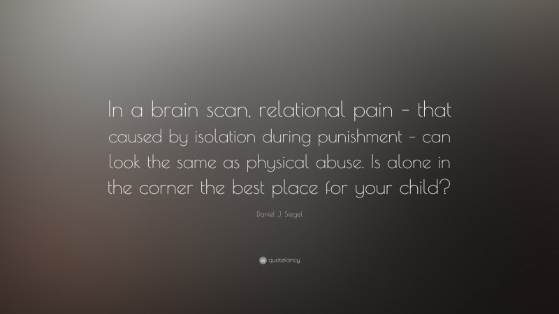 Daniel J. Siegel Quote: “In a brain scan, relational pain – that caused by isolation during punishment – can look the same as physical abuse. Is alone in the corner the best place for your child?”