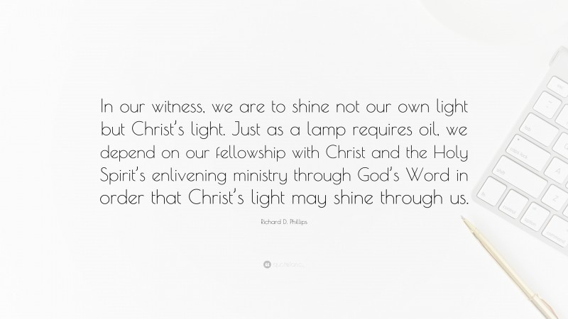 Richard D. Phillips Quote: “In our witness, we are to shine not our own light but Christ’s light. Just as a lamp requires oil, we depend on our fellowship with Christ and the Holy Spirit’s enlivening ministry through God’s Word in order that Christ’s light may shine through us.”