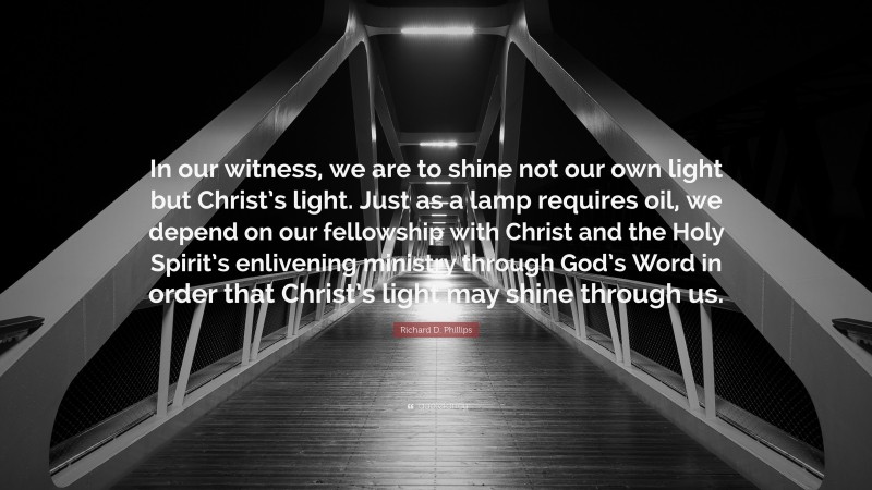 Richard D. Phillips Quote: “In our witness, we are to shine not our own light but Christ’s light. Just as a lamp requires oil, we depend on our fellowship with Christ and the Holy Spirit’s enlivening ministry through God’s Word in order that Christ’s light may shine through us.”
