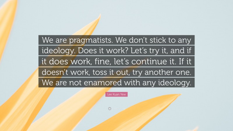 Lee Kuan Yew Quote: “We are pragmatists. We don’t stick to any ideology. Does it work? Let’s try it, and if it does work, fine, let’s continue it. If it doesn’t work, toss it out, try another one. We are not enamored with any ideology.”