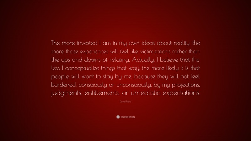 David Richo Quote: “The more invested I am in my own ideas about reality, the more those experiences will feel like victimizations rather than the ups and downs of relating. Actually, I believe that the less I conceptualize things that way, the more likely it is that people will want to stay by me, because they will not feel burdened, consciously or unconsciously, by my projections, judgments, entitlements, or unrealistic expectations.”