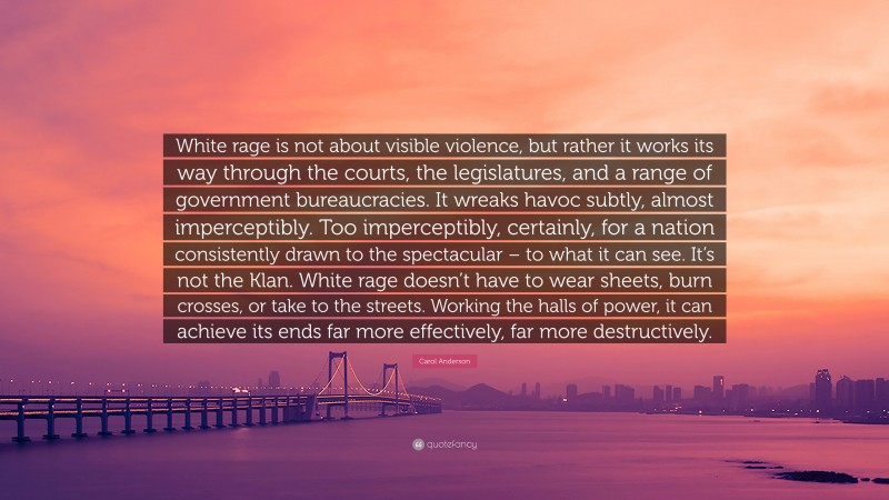 Carol Anderson Quote: “White rage is not about visible violence, but rather it works its way through the courts, the legislatures, and a range of government bureaucracies. It wreaks havoc subtly, almost imperceptibly. Too imperceptibly, certainly, for a nation consistently drawn to the spectacular – to what it can see. It’s not the Klan. White rage doesn’t have to wear sheets, burn crosses, or take to the streets. Working the halls of power, it can achieve its ends far more effectively, far more destructively.”