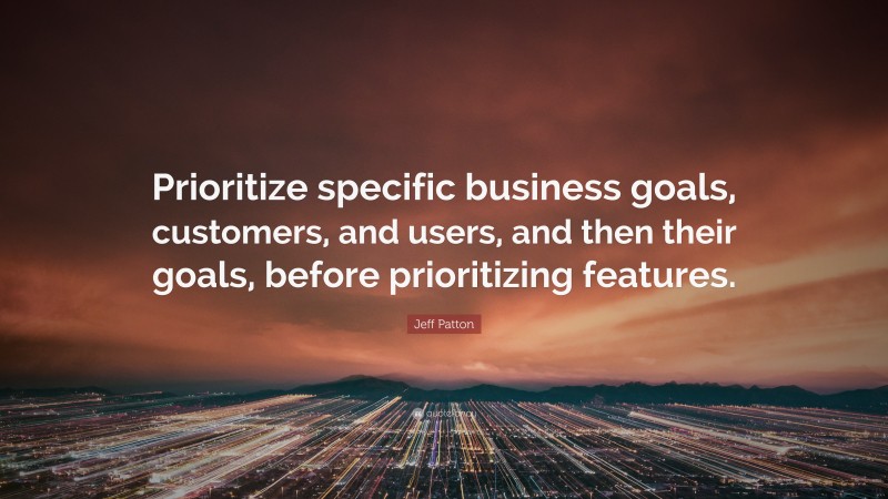 Jeff Patton Quote: “Prioritize specific business goals, customers, and users, and then their goals, before prioritizing features.”