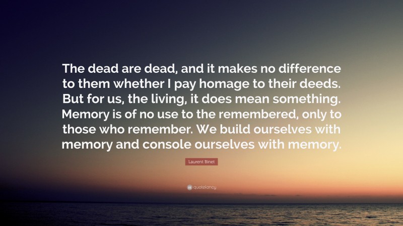Laurent Binet Quote: “The dead are dead, and it makes no difference to them whether I pay homage to their deeds. But for us, the living, it does mean something. Memory is of no use to the remembered, only to those who remember. We build ourselves with memory and console ourselves with memory.”