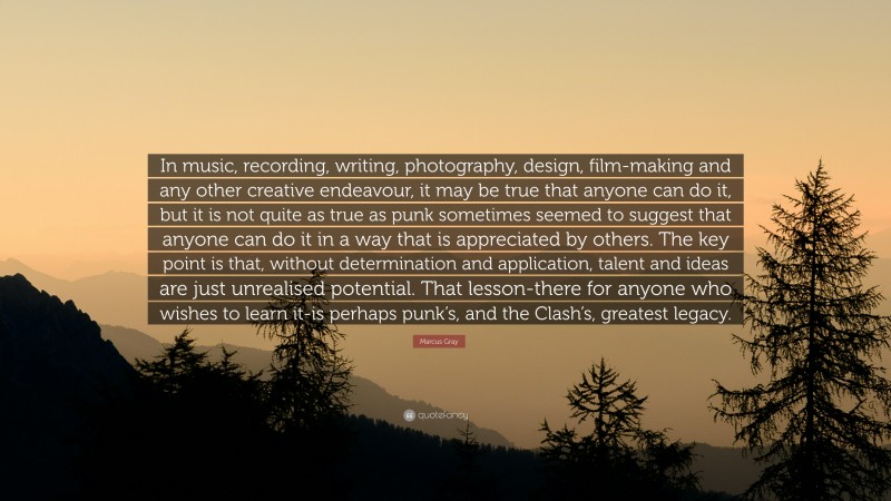 Marcus Gray Quote: “In music, recording, writing, photography, design, film-making and any other creative endeavour, it may be true that anyone can do it, but it is not quite as true as punk sometimes seemed to suggest that anyone can do it in a way that is appreciated by others. The key point is that, without determination and application, talent and ideas are just unrealised potential. That lesson-there for anyone who wishes to learn it-is perhaps punk’s, and the Clash’s, greatest legacy.”