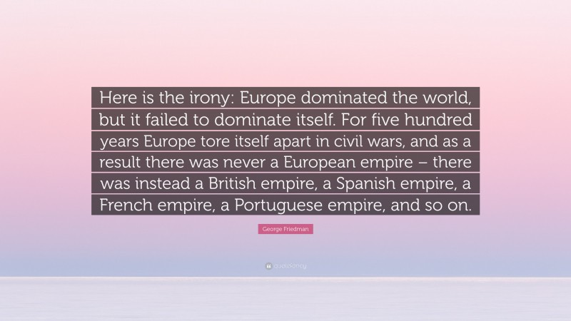 George Friedman Quote: “Here is the irony: Europe dominated the world, but it failed to dominate itself. For five hundred years Europe tore itself apart in civil wars, and as a result there was never a European empire – there was instead a British empire, a Spanish empire, a French empire, a Portuguese empire, and so on.”