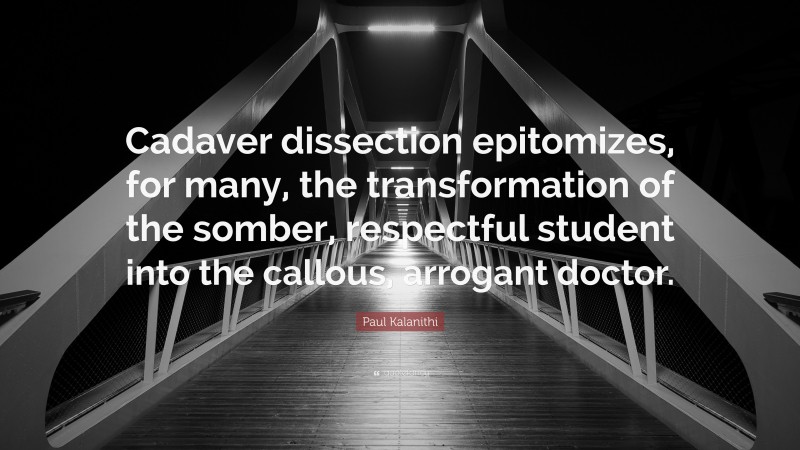 Paul Kalanithi Quote: “Cadaver dissection epitomizes, for many, the transformation of the somber, respectful student into the callous, arrogant doctor.”