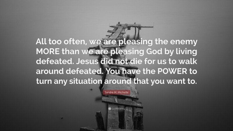 Sandra M. Michelle Quote: “All too often, we are pleasing the enemy MORE than we are pleasing God by living defeated. Jesus did not die for us to walk around defeated. You have the POWER to turn any situation around that you want to.”