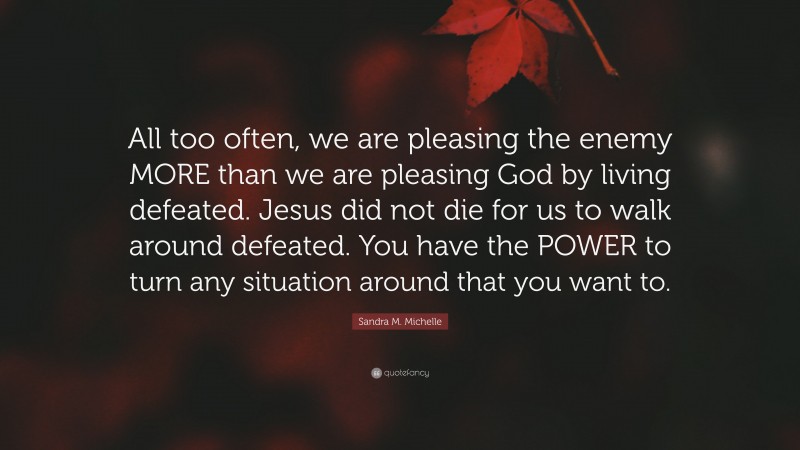 Sandra M. Michelle Quote: “All too often, we are pleasing the enemy MORE than we are pleasing God by living defeated. Jesus did not die for us to walk around defeated. You have the POWER to turn any situation around that you want to.”