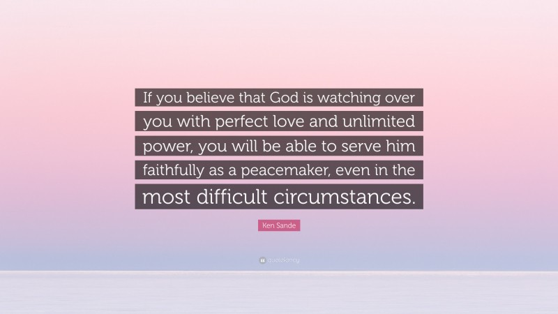 Ken Sande Quote: “If you believe that God is watching over you with perfect love and unlimited power, you will be able to serve him faithfully as a peacemaker, even in the most difficult circumstances.”