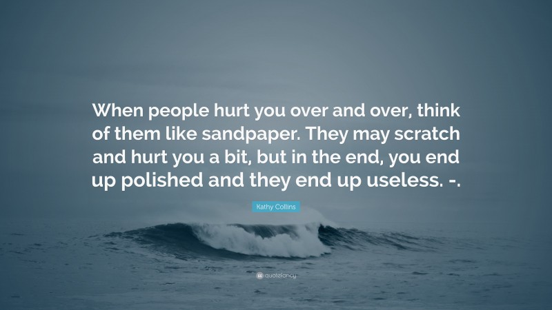 Kathy Collins Quote: “When people hurt you over and over, think of them like sandpaper. They may scratch and hurt you a bit, but in the end, you end up polished and they end up useless. -.”
