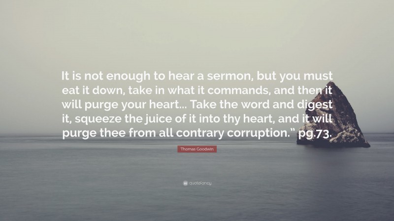 Thomas Goodwin Quote: “It is not enough to hear a sermon, but you must eat it down, take in what it commands, and then it will purge your heart... Take the word and digest it, squeeze the juice of it into thy heart, and it will purge thee from all contrary corruption.” pg.73.”