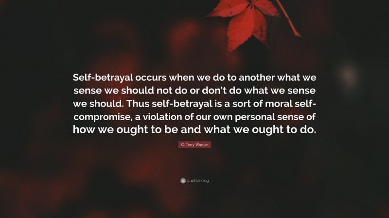 C. Terry Warner Quote: “Self-betrayal occurs when we do to another what we sense we should not do or don’t do what we sense we should. Thus self-betrayal is a sort of moral self-compromise, a violation of our own personal sense of how we ought to be and what we ought to do.”