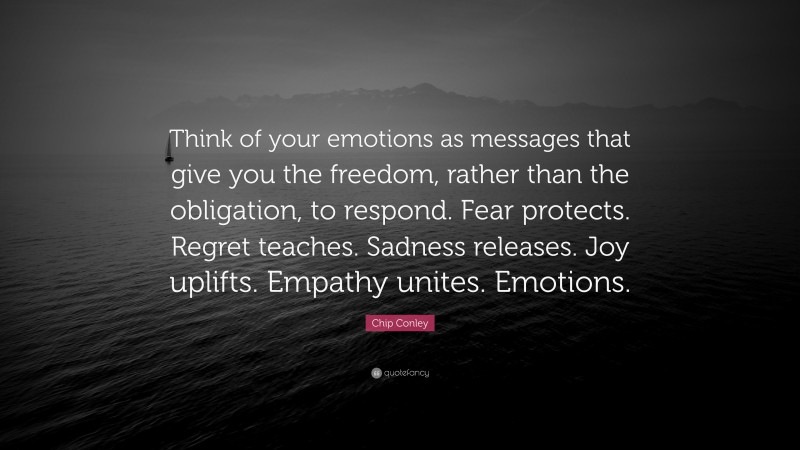 Chip Conley Quote: “Think of your emotions as messages that give you the freedom, rather than the obligation, to respond. Fear protects. Regret teaches. Sadness releases. Joy uplifts. Empathy unites. Emotions.”