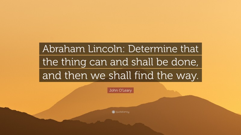 John O'Leary Quote: “Abraham Lincoln: Determine that the thing can and shall be done, and then we shall find the way.”