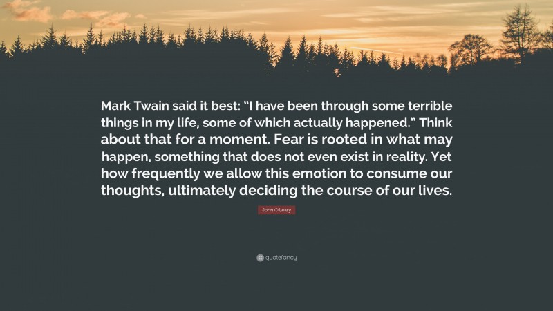 John O'Leary Quote: “Mark Twain said it best: “I have been through some terrible things in my life, some of which actually happened.” Think about that for a moment. Fear is rooted in what may happen, something that does not even exist in reality. Yet how frequently we allow this emotion to consume our thoughts, ultimately deciding the course of our lives.”