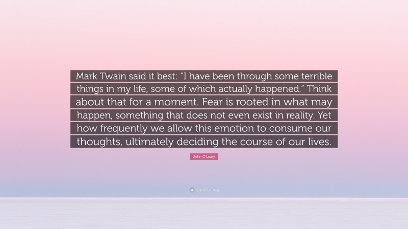 John O'Leary Quote: “Mark Twain said it best: “I have been through some terrible things in my life, some of which actually happened.” Think about that for a moment. Fear is rooted in what may happen, something that does not even exist in reality. Yet how frequently we allow this emotion to consume our thoughts, ultimately deciding the course of our lives.”
