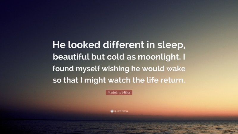 Madeline Miller Quote: “He looked different in sleep, beautiful but cold as moonlight. I found myself wishing he would wake so that I might watch the life return.”