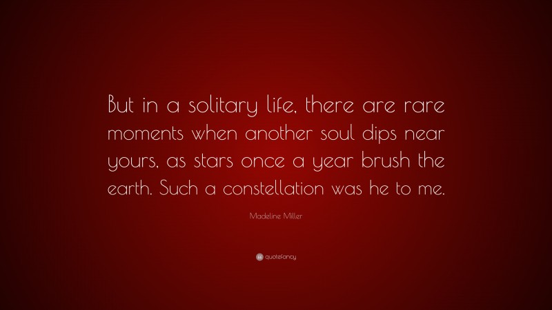 Madeline Miller Quote: “But in a solitary life, there are rare moments when another soul dips near yours, as stars once a year brush the earth. Such a constellation was he to me.”