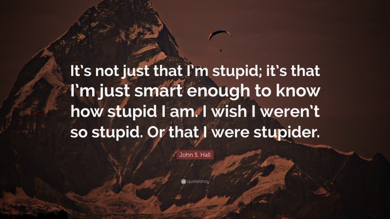 John S. Hall Quote: “It’s not just that I’m stupid; it’s that I’m just smart enough to know how stupid I am. I wish I weren’t so stupid. Or that I were stupider.”