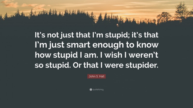 John S. Hall Quote: “It’s not just that I’m stupid; it’s that I’m just smart enough to know how stupid I am. I wish I weren’t so stupid. Or that I were stupider.”