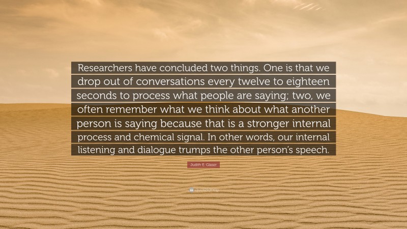 Judith E. Glaser Quote: “Researchers have concluded two things. One is that we drop out of conversations every twelve to eighteen seconds to process what people are saying; two, we often remember what we think about what another person is saying because that is a stronger internal process and chemical signal. In other words, our internal listening and dialogue trumps the other person’s speech.”