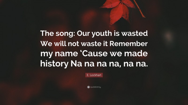 E. Lockhart Quote: “The song: Our youth is wasted We will not waste it Remember my name ‘Cause we made history Na na na na, na na.”