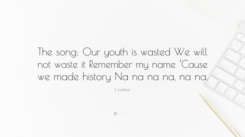 E. Lockhart Quote: “The song: Our youth is wasted We will not waste it Remember my name ‘Cause we made history Na na na na, na na.”