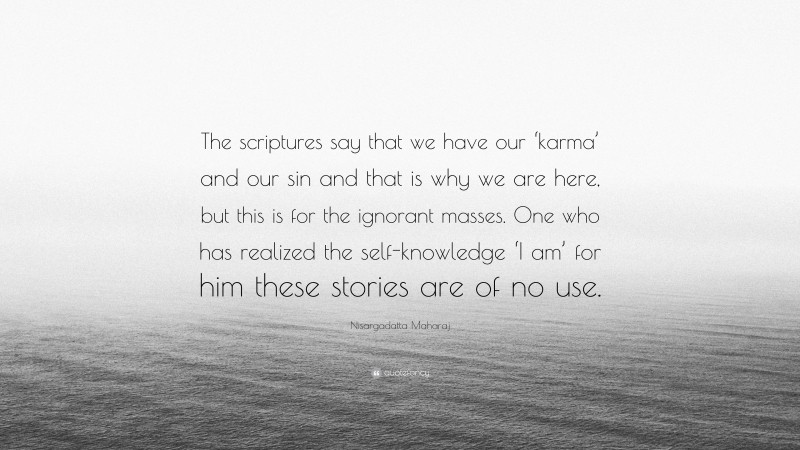 Nisargadatta Maharaj Quote: “The scriptures say that we have our ‘karma’ and our sin and that is why we are here, but this is for the ignorant masses. One who has realized the self-knowledge ‘I am’ for him these stories are of no use.”
