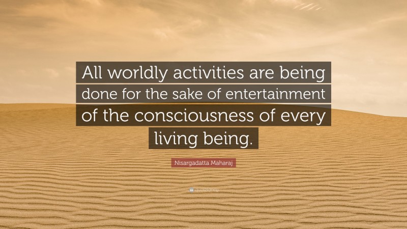 Nisargadatta Maharaj Quote: “All worldly activities are being done for the sake of entertainment of the consciousness of every living being.”