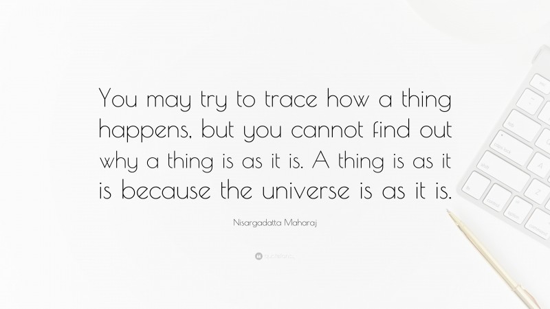 Nisargadatta Maharaj Quote: “You may try to trace how a thing happens, but you cannot find out why a thing is as it is. A thing is as it is because the universe is as it is.”