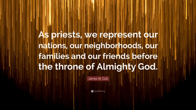 James W. Goll Quote: “As priests, we represent our nations, our neighborhoods, our families and our friends before the throne of Almighty God.”