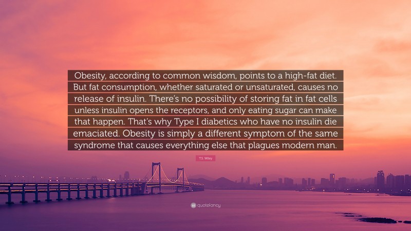 T.S. Wiley Quote: “Obesity, according to common wisdom, points to a high-fat diet. But fat consumption, whether saturated or unsaturated, causes no release of insulin. There’s no possibility of storing fat in fat cells unless insulin opens the receptors, and only eating sugar can make that happen. That’s why Type I diabetics who have no insulin die emaciated. Obesity is simply a different symptom of the same syndrome that causes everything else that plagues modern man.”