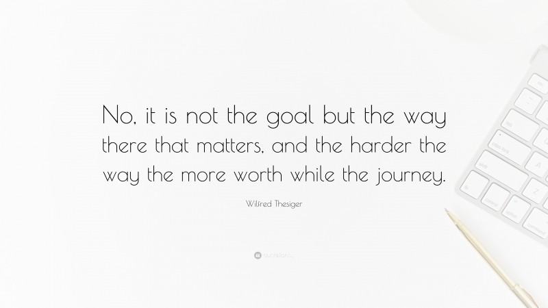 Wilfred Thesiger Quote: “No, it is not the goal but the way there that matters, and the harder the way the more worth while the journey.”