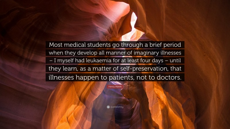 Henry Marsh Quote: “Most medical students go through a brief period when they develop all manner of imaginary illnesses – I myself had leukaemia for at least four days – until they learn, as a matter of self-preservation, that illnesses happen to patients, not to doctors.”