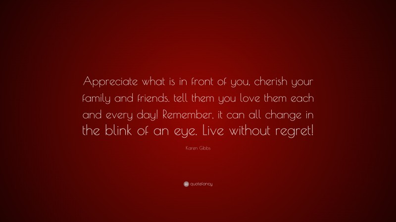 Karen Gibbs Quote: “Appreciate what is in front of you, cherish your family and friends. tell them you love them each and every day! Remember, it can all change in the blink of an eye. Live without regret!”