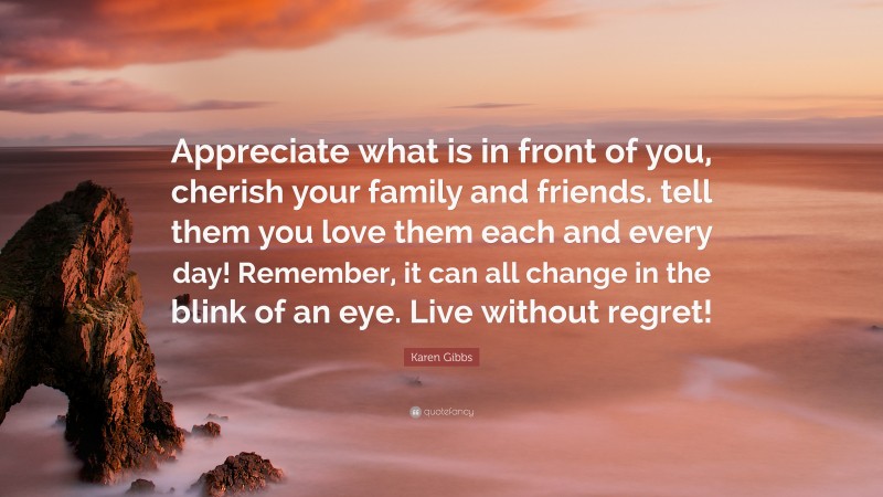 Karen Gibbs Quote: “Appreciate what is in front of you, cherish your family and friends. tell them you love them each and every day! Remember, it can all change in the blink of an eye. Live without regret!”