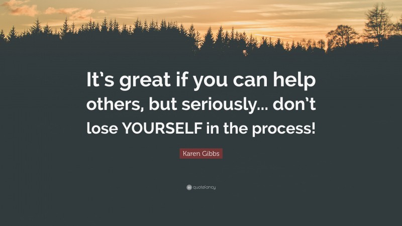 Karen Gibbs Quote: “It’s great if you can help others, but seriously... don’t lose YOURSELF in the process!”