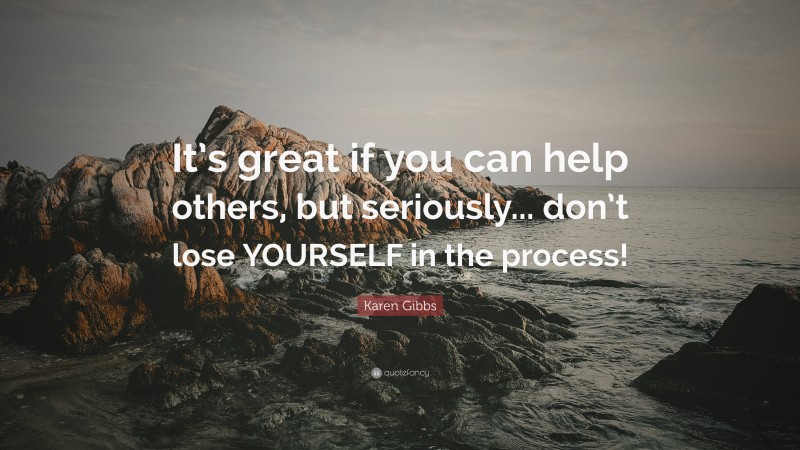 Karen Gibbs Quote: “It’s great if you can help others, but seriously... don’t lose YOURSELF in the process!”