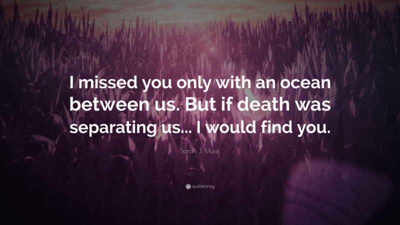 Sarah J. Maas Quote: “I missed you only with an ocean between us. But if death was separating us... I would find you.”