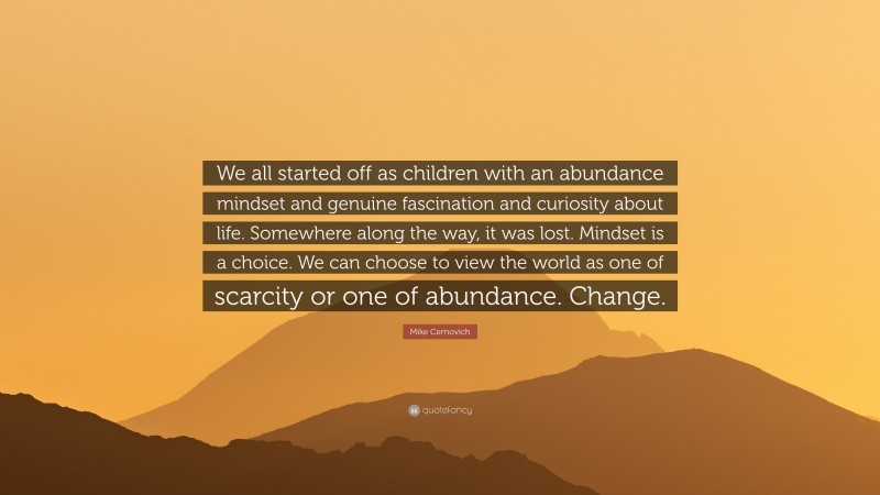 Mike Cernovich Quote: “We all started off as children with an abundance mindset and genuine fascination and curiosity about life. Somewhere along the way, it was lost. Mindset is a choice. We can choose to view the world as one of scarcity or one of abundance. Change.”