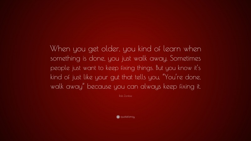 Rob Zombie Quote: “When you get older, you kind of learn when something is done, you just walk away. Sometimes people just want to keep fixing things. But you know it’s kind of just like your gut that tells you, “You’re done, walk away” because you can always keep fixing it.”